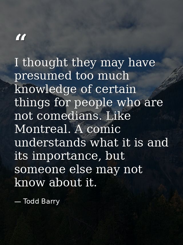 I thought they may have presumed too much knowledge of certain things for people who are not comedians. Like Montreal. A — Todd Barry