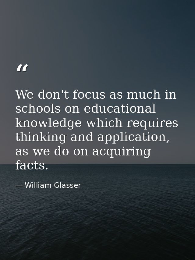 We don't focus as much in schools on educational knowledge which requires thinking and application, as we do on acquirin — William Glasser