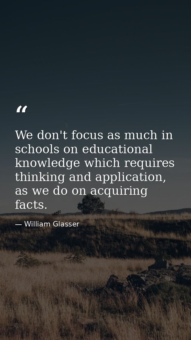 We don't focus as much in schools on educational knowledge which requires thinking and application, as we do on acquirin — William Glasser
