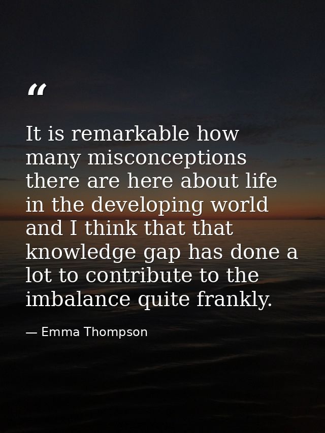 It is remarkable how many misconceptions there are here about life in the developing world and I think that that knowled — Emma Thompson