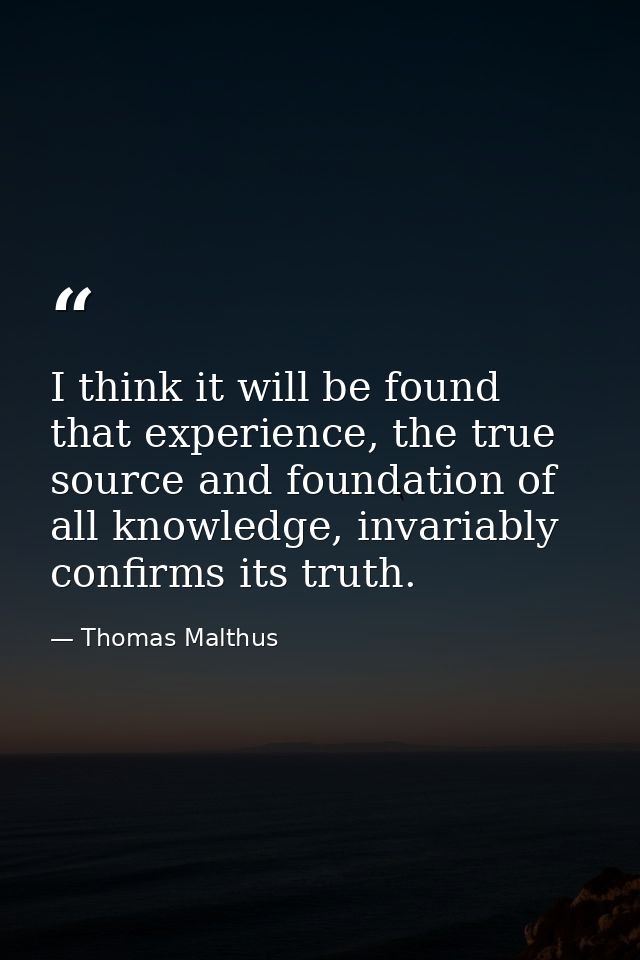 I think it will be found that experience, the true source and foundation of all knowledge, invariably confirms its truth — Thomas Malthus