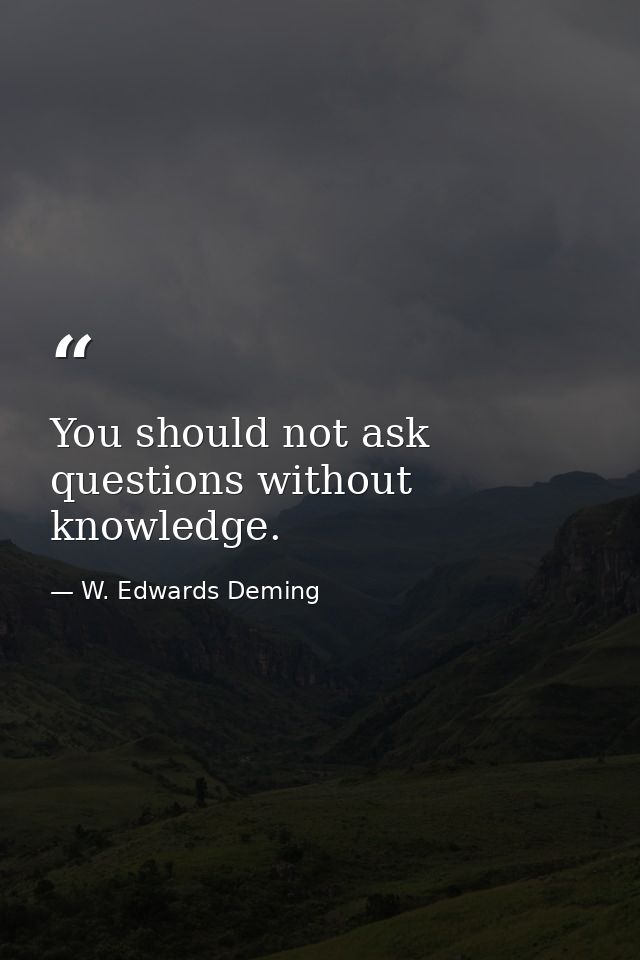 You should not ask questions without knowledge. — W. Edwards Deming