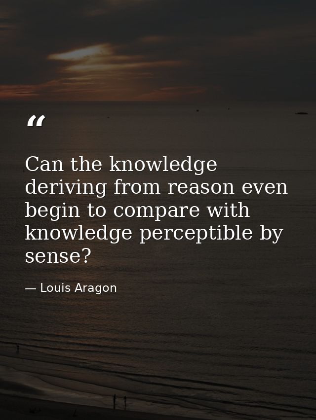 Can the knowledge deriving from reason even begin to compare with knowledge perceptible by sense? — Louis Aragon