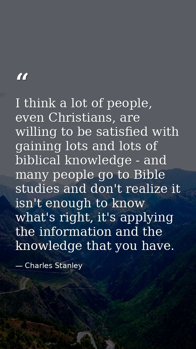 I think a lot of people, even Christians, are willing to be satisfied with gaining lots and lots of biblical knowledge - — Charles Stanley