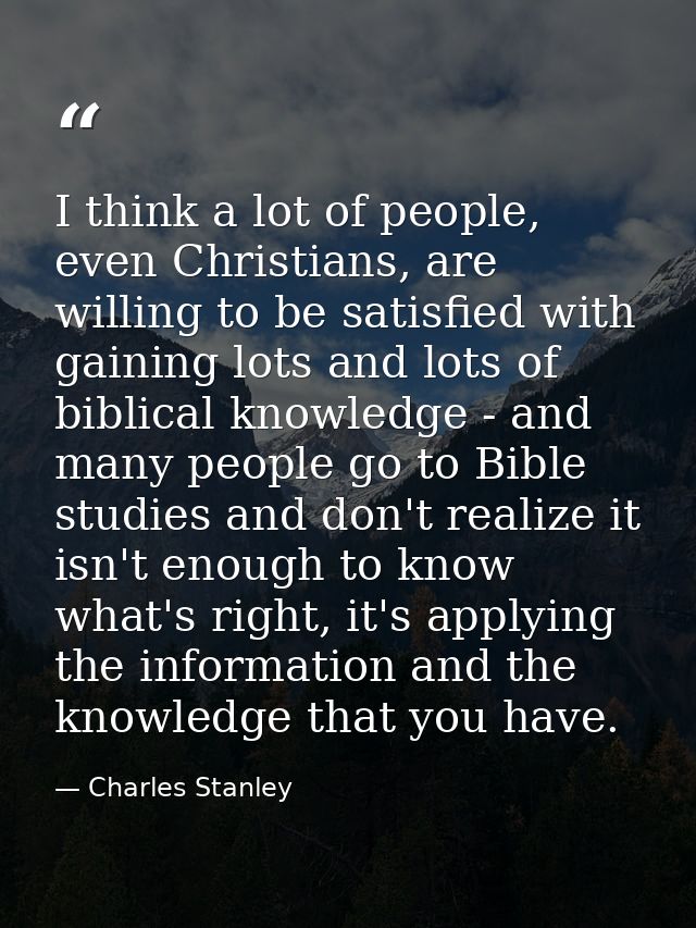 I think a lot of people, even Christians, are willing to be satisfied with gaining lots and lots of biblical knowledge - — Charles Stanley