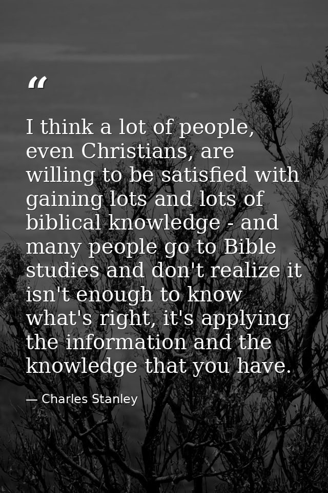 I think a lot of people, even Christians, are willing to be satisfied with gaining lots and lots of biblical knowledge - — Charles Stanley