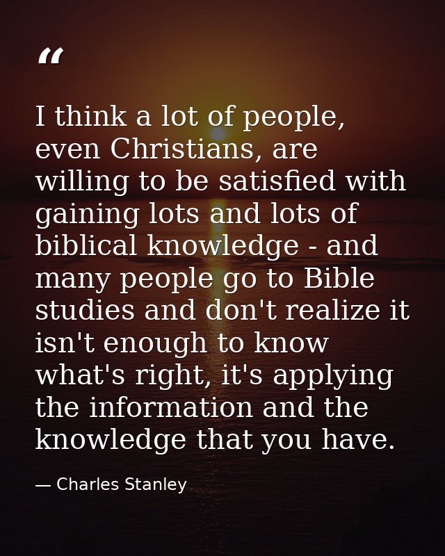 I think a lot of people, even Christians, are willing to be satisfied with gaining lots and lots of biblical knowledge - — Charles Stanley
