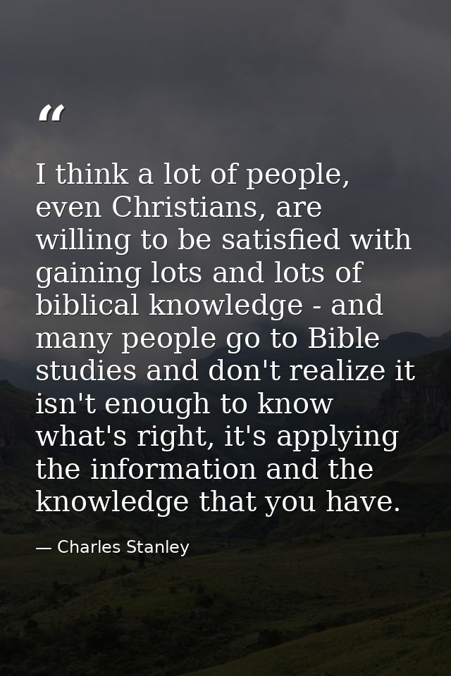 I think a lot of people, even Christians, are willing to be satisfied with gaining lots and lots of biblical knowledge - — Charles Stanley