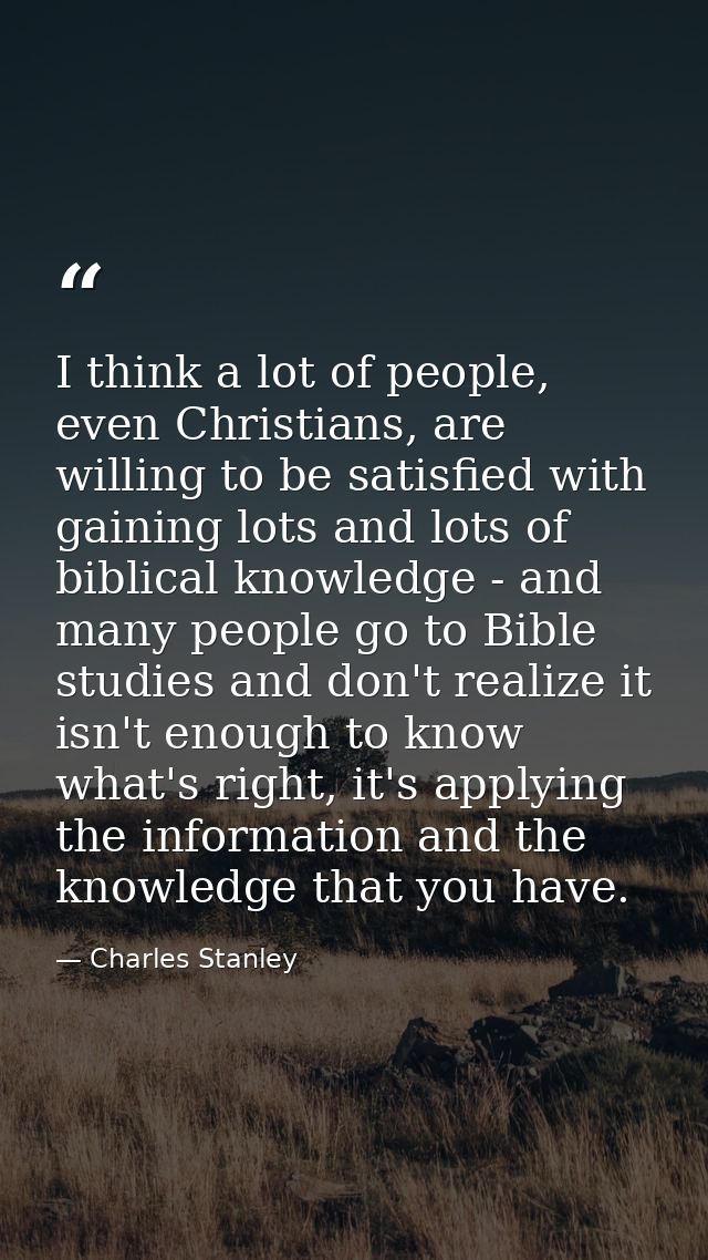 I think a lot of people, even Christians, are willing to be satisfied with gaining lots and lots of biblical knowledge - — Charles Stanley