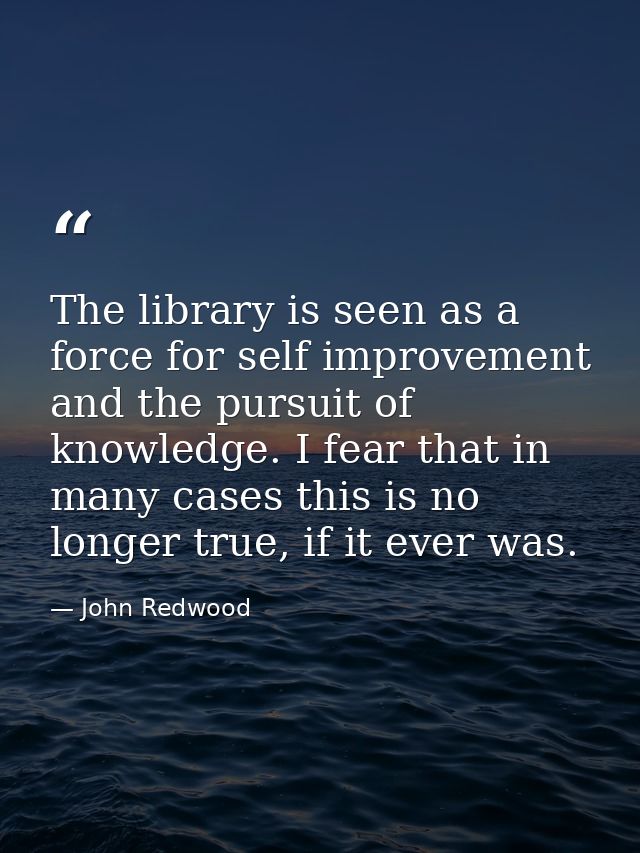 The library is seen as a force for self improvement and the pursuit of knowledge. I fear that in many cases this is no l — John Redwood