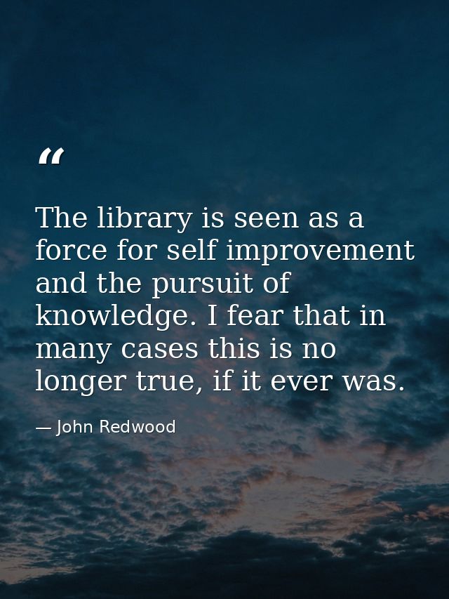 The library is seen as a force for self improvement and the pursuit of knowledge. I fear that in many cases this is no l — John Redwood