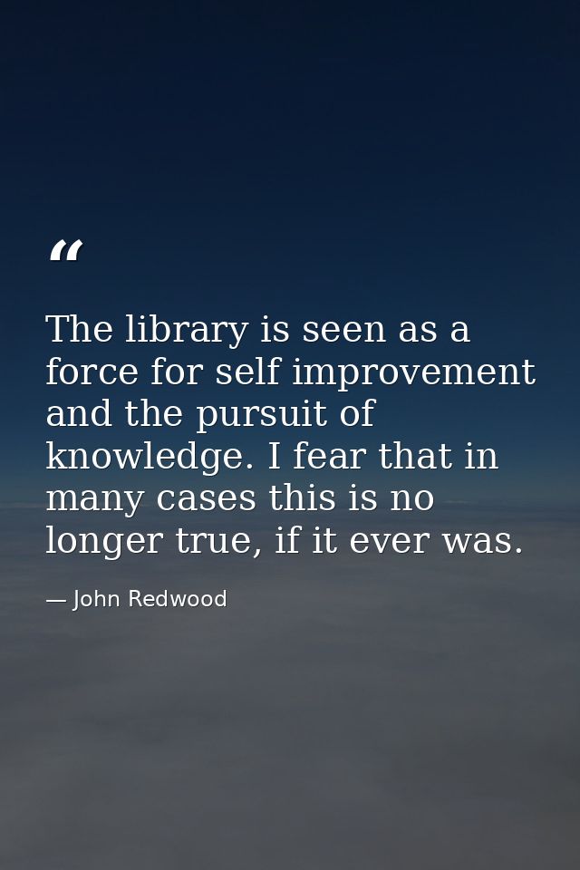 The library is seen as a force for self improvement and the pursuit of knowledge. I fear that in many cases this is no l — John Redwood