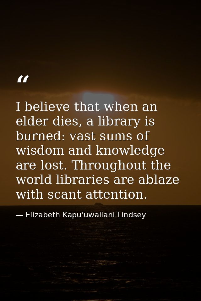 I believe that when an elder dies, a library is burned: vast sums of wisdom and knowledge are lost. Throughout the world — Elizabeth Kapu'uwailani Lindsey