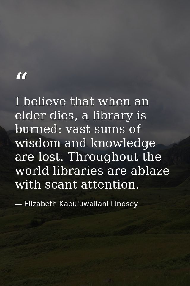 I believe that when an elder dies, a library is burned: vast sums of wisdom and knowledge are lost. Throughout the world — Elizabeth Kapu'uwailani Lindsey