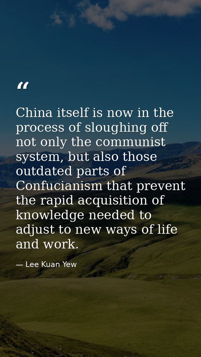 China itself is now in the process of sloughing off not only the communist system, but also those outdated parts of Conf — Lee Kuan Yew