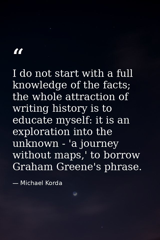 I do not start with a full knowledge of the facts; the whole attraction of writing history is to educate myself: it is a — Michael Korda