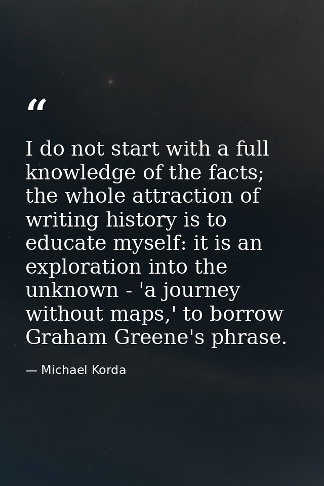 I do not start with a full knowledge of the facts; the whole attraction of writing history is to educate myself: it is a — Michael Korda