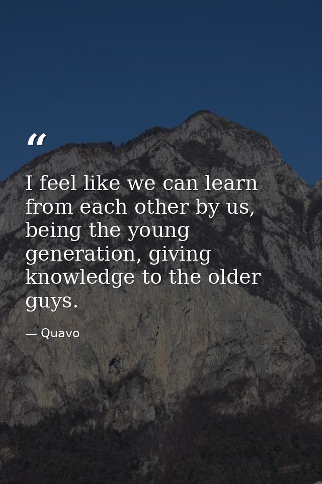 I feel like we can learn from each other by us, being the young generation, giving knowledge to the older guys. — Quavo