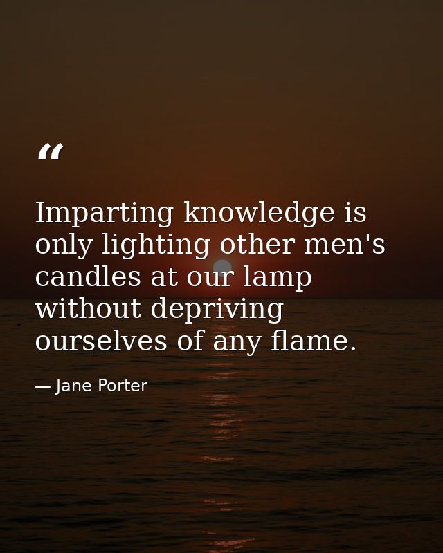 Imparting knowledge is only lighting other men's candles at our lamp without depriving ourselves of any flame. — Jane Porter