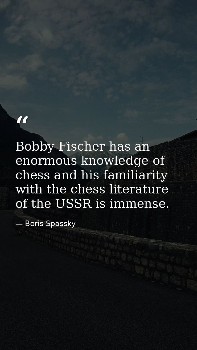 Bobby Fischer has an enormous knowledge of chess and his familiarity with the chess literature of the USSR is immense. — Boris Spassky