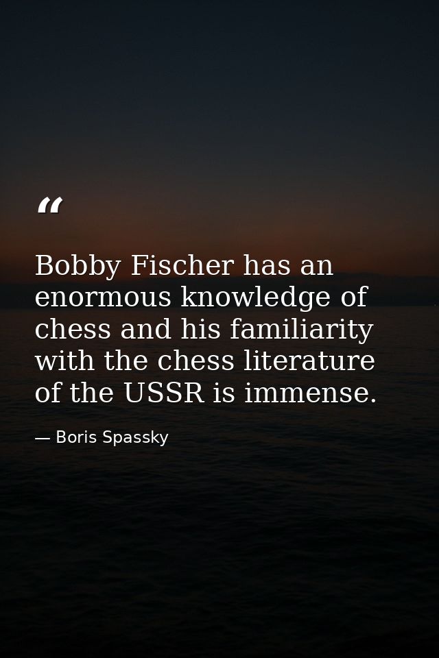 Bobby Fischer has an enormous knowledge of chess and his familiarity with the chess literature of the USSR is immense. — Boris Spassky