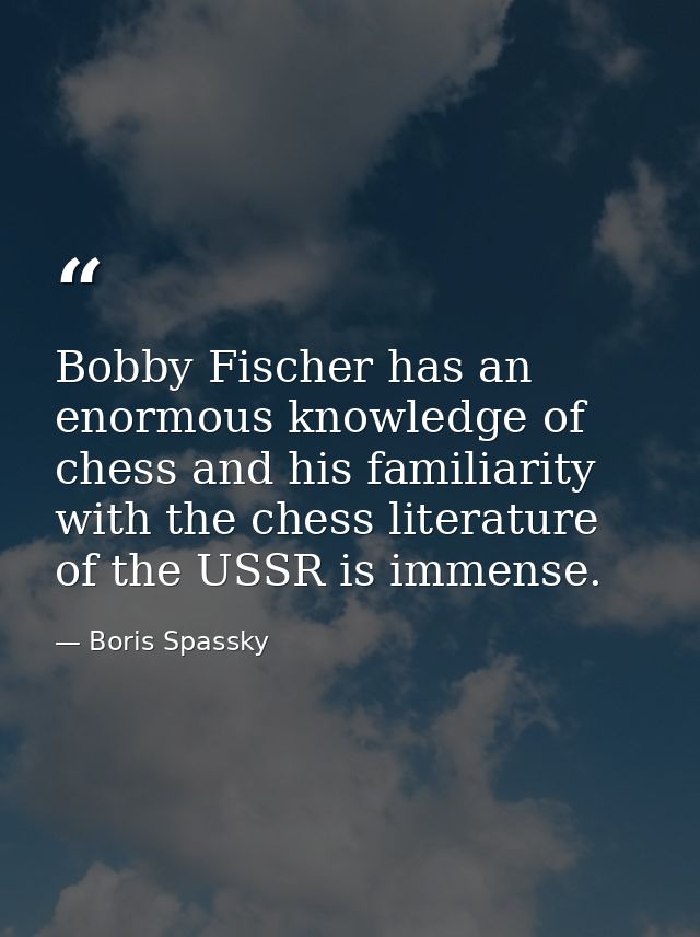 Bobby Fischer has an enormous knowledge of chess and his familiarity with the chess literature of the USSR is immense. — Boris Spassky