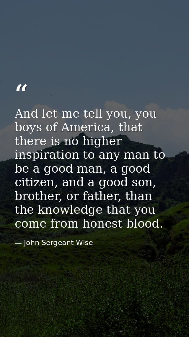 And let me tell you, you boys of America, that there is no higher inspiration to any man to be a good man, a good citize — John Sergeant Wise