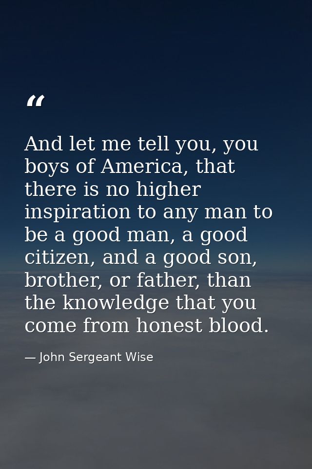 And let me tell you, you boys of America, that there is no higher inspiration to any man to be a good man, a good citize — John Sergeant Wise