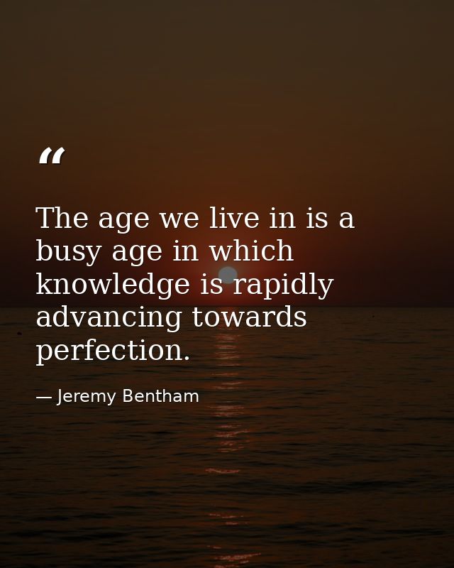 The age we live in is a busy age in which knowledge is rapidly advancing towards perfection. — Jeremy Bentham