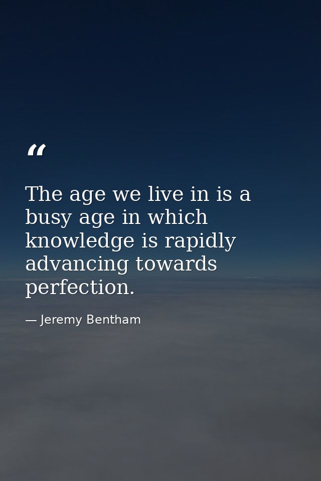 The age we live in is a busy age in which knowledge is rapidly advancing towards perfection. — Jeremy Bentham