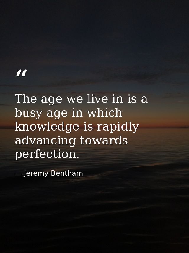 The age we live in is a busy age in which knowledge is rapidly advancing towards perfection. — Jeremy Bentham