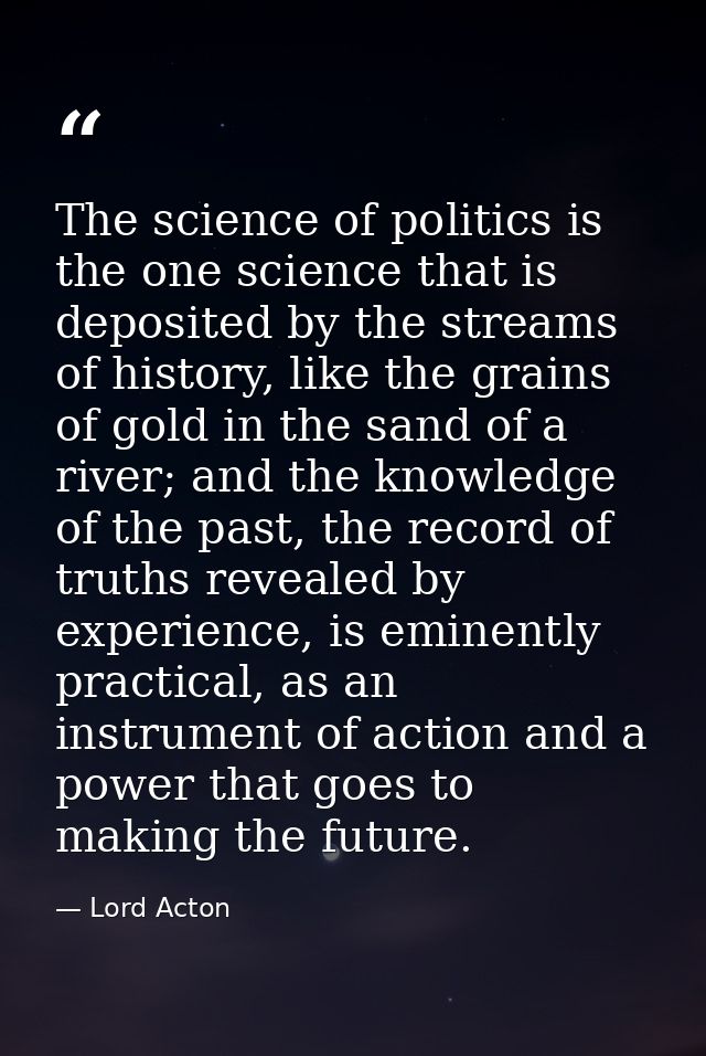 The science of politics is the one science that is deposited by the streams of history, like the grains of gold in the s — Lord Acton