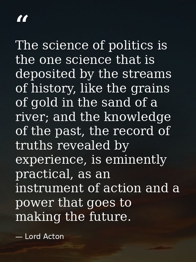 The science of politics is the one science that is deposited by the streams of history, like the grains of gold in the s — Lord Acton