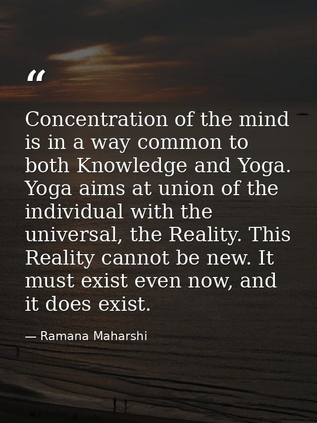 Concentration of the mind is in a way common to both Knowledge and Yoga. Yoga aims at union of the individual with the u — Ramana Maharshi