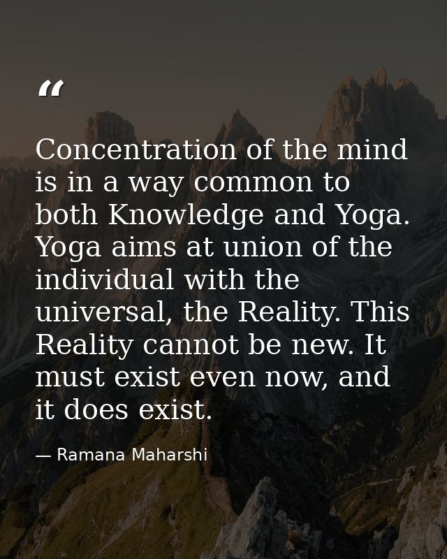 Concentration of the mind is in a way common to both Knowledge and Yoga. Yoga aims at union of the individual with the u — Ramana Maharshi