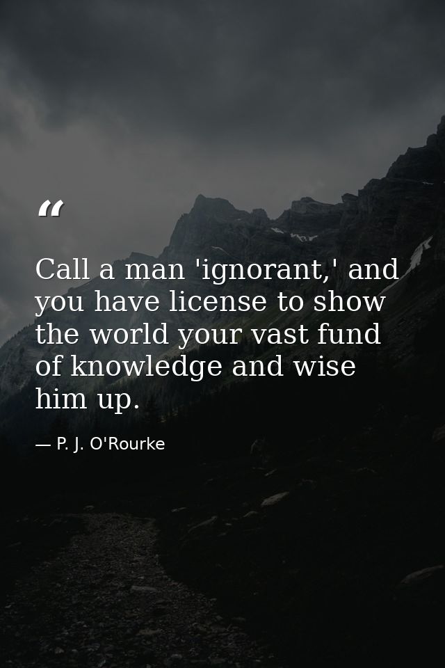 Call a man 'ignorant,' and you have license to show the world your vast fund of knowledge and wise him up. — P. J. O'Rourke