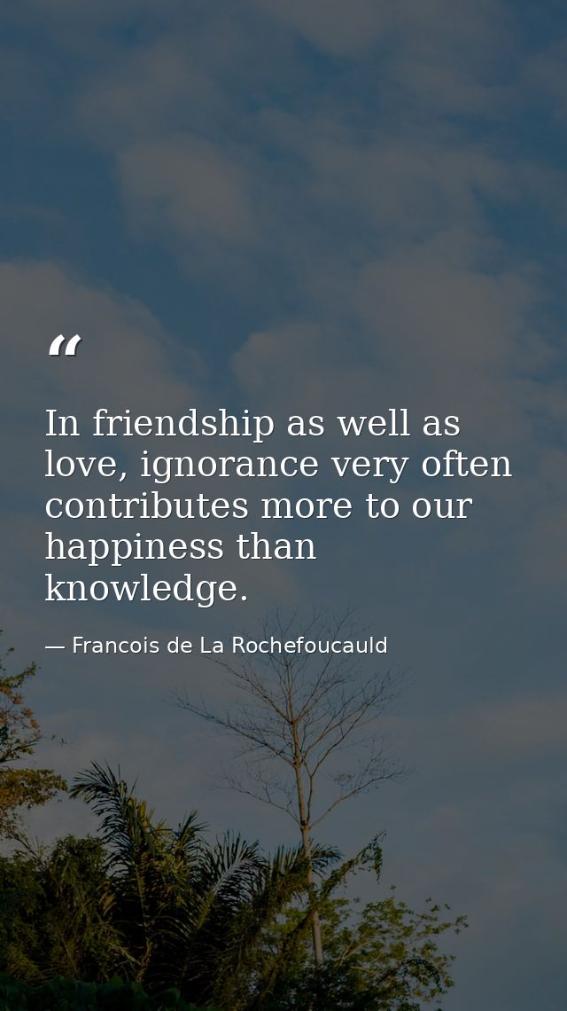In friendship as well as love, ignorance very often contributes more to our happiness than knowledge. — Francois de La Rochefoucauld