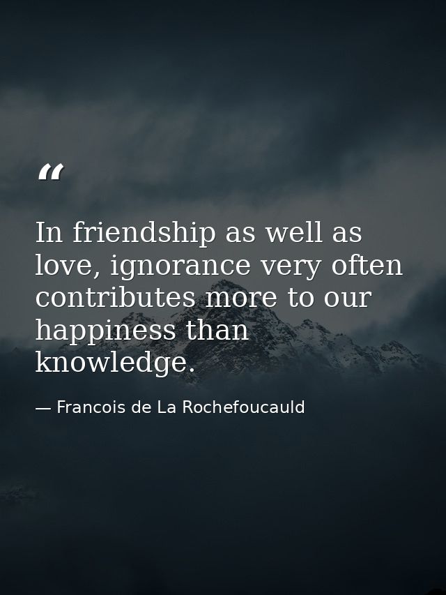 In friendship as well as love, ignorance very often contributes more to our happiness than knowledge. — Francois de La Rochefoucauld