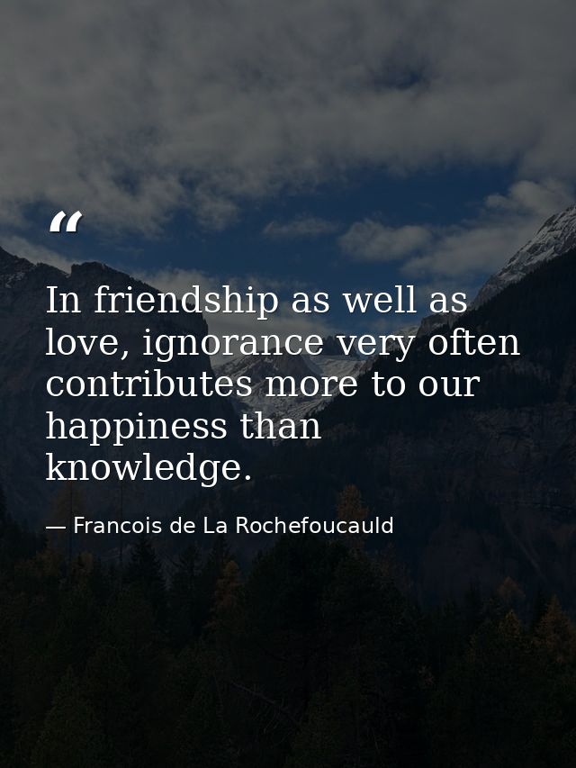 In friendship as well as love, ignorance very often contributes more to our happiness than knowledge. — Francois de La Rochefoucauld