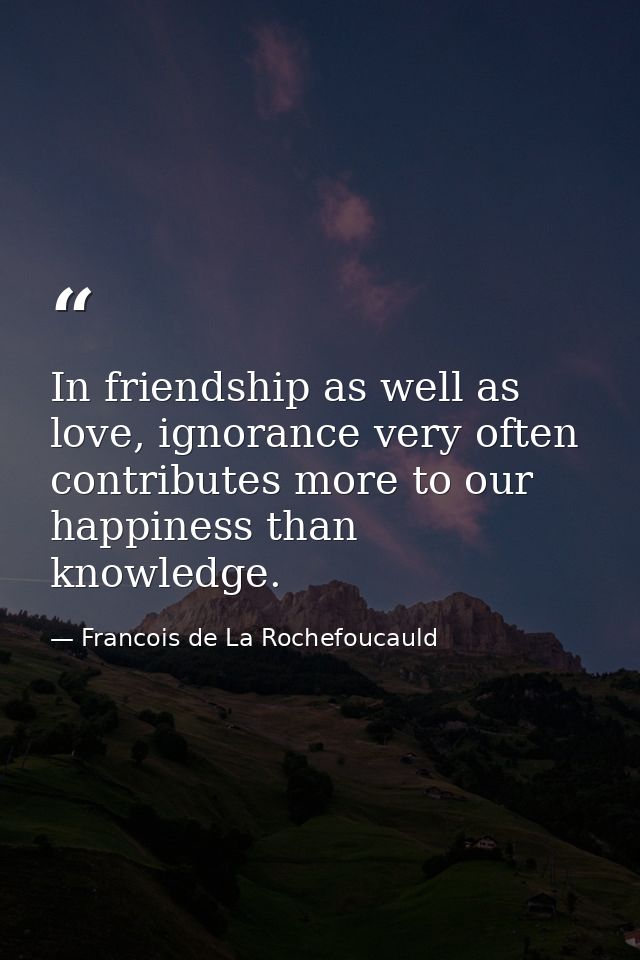 In friendship as well as love, ignorance very often contributes more to our happiness than knowledge. — Francois de La Rochefoucauld