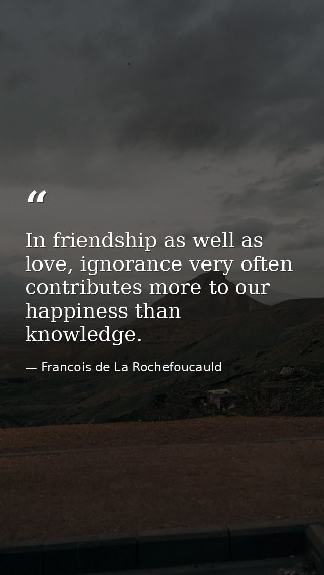 In friendship as well as love, ignorance very often contributes more to our happiness than knowledge. — Francois de La Rochefoucauld