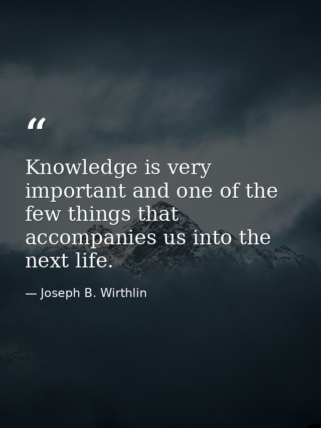 Knowledge is very important and one of the few things that accompanies us into the next life. — Joseph B. Wirthlin