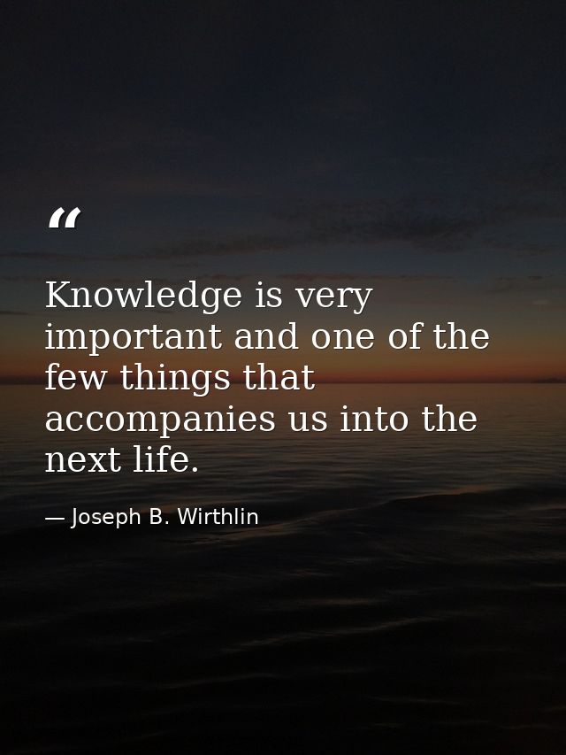 Knowledge is very important and one of the few things that accompanies us into the next life. — Joseph B. Wirthlin