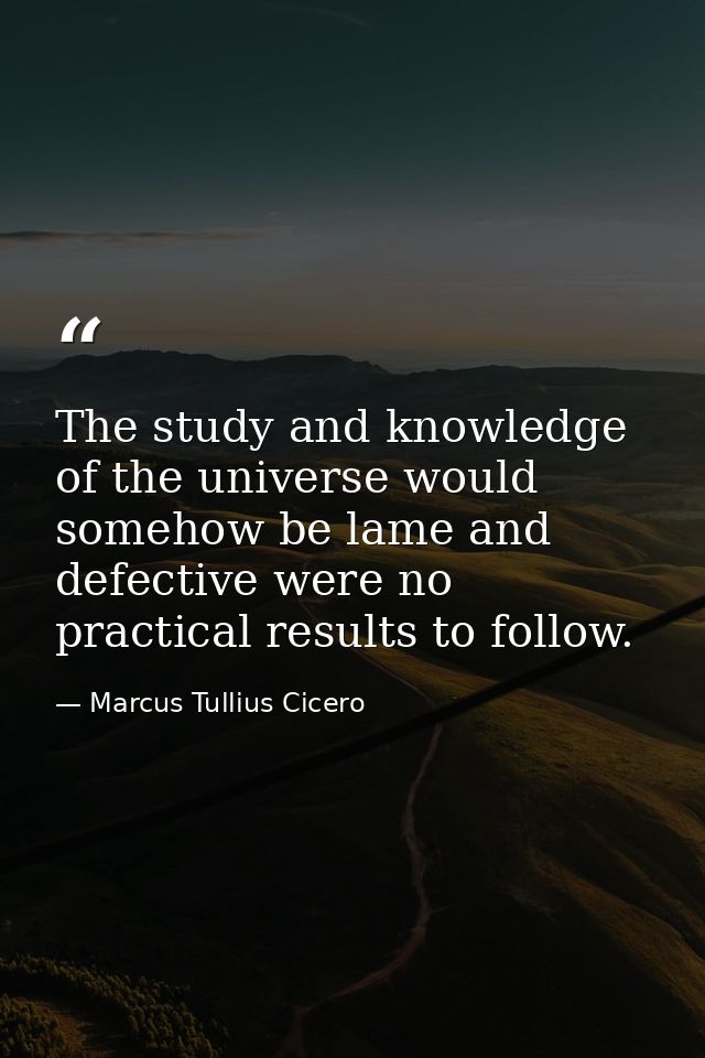 The study and knowledge of the universe would somehow be lame and defective were no practical results to follow. — Marcus Tullius Cicero