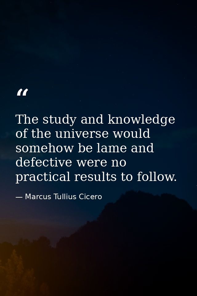 The study and knowledge of the universe would somehow be lame and defective were no practical results to follow. — Marcus Tullius Cicero