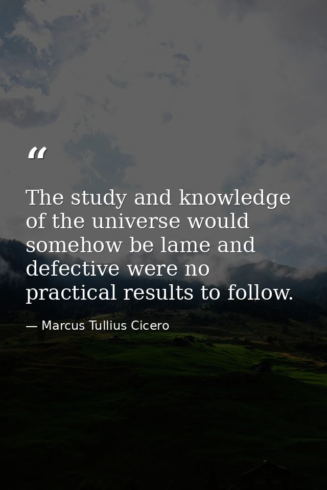The study and knowledge of the universe would somehow be lame and defective were no practical results to follow. — Marcus Tullius Cicero