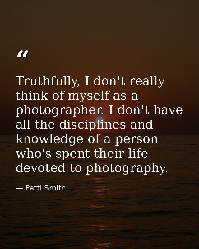 Truthfully, I don't really think of myself as a photographer. I don't have all the disciplines and knowledge of a person — Patti Smith