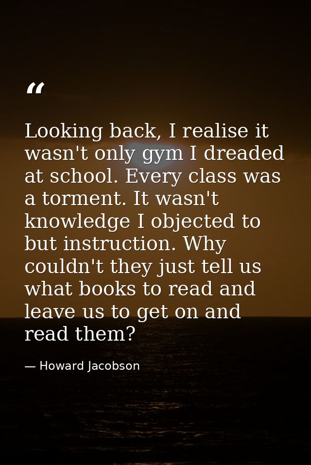 Looking back, I realise it wasn't only gym I dreaded at school. Every class was a torment. It wasn't knowledge I objecte — Howard Jacobson