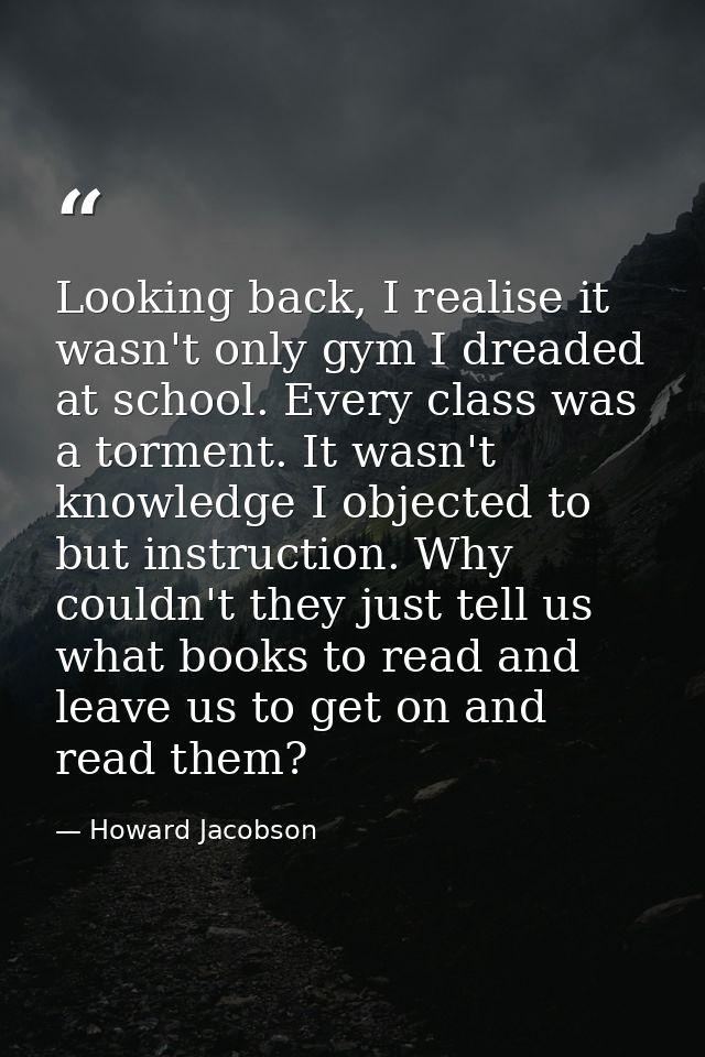 Looking back, I realise it wasn't only gym I dreaded at school. Every class was a torment. It wasn't knowledge I objecte — Howard Jacobson