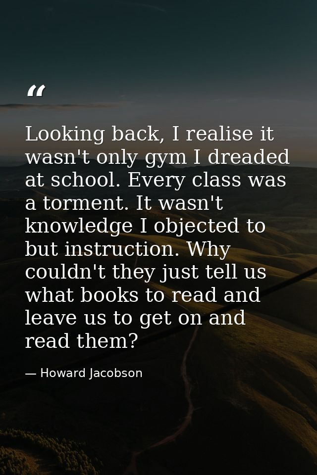 Looking back, I realise it wasn't only gym I dreaded at school. Every class was a torment. It wasn't knowledge I objecte — Howard Jacobson